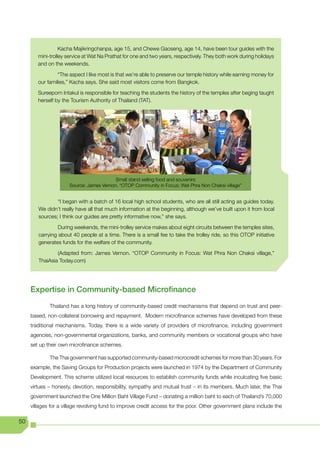 Kacha Majikringchanpa, age 15, and Chewe Gaoseng, age 14, have been tour guides with the
        mini-trolley service at Wat Na Prathat for one and two years, respectively. They both work during holidays
        and on the weekends.

                 “The aspect I like most is that we’re able to preserve our temple history while earning money for
        our families,” Kacha says. She said most visitors come from Bangkok.

        Sureeporn Intakul is responsible for teaching the students the history of the temples after beging taught
        herself by the Tourism Authority of Thailand (TAT).




                                          Small stand selling food and souvenirs
                      Source: James Vernon. “OTOP Community in Focus: Wat Phra Non Chaksi village”


                “I began with a batch of 16 local high school students, who are all still acting as guides today.
        We didn’t really have all that much information at the beginning, although we’ve built upon it from local
        sources; I think our guides are pretty informative now,” she says.

                 During weekends, the mini-trolley service makes about eight circuits between the temples sites,
        carrying about 40 people at a time. There is a small fee to take the trolley ride, so this OTOP initiative
        generates funds for the welfare of the community.

                (Adapted from: James Vernon. “OTOP Community in Focus: Wat Phra Non Chaksi village,”
        ThaiAsia Today.com)




     Expertise in Community-based Microfinance
             Thailand has a long history of community-based credit mechanisms that depend on trust and peer-
     based, non-collateral borrowing and repayment. Modern microfinance schemes have developed from these
     traditional mechanisms. Today, there is a wide variety of providers of microfinance, including government
     agencies, non-governmental organizations, banks, and community members or vocational groups who have
     set up their own microfinance schemes.

             The Thai government has supported community-based microcredit schemes for more than 30 years. For
     example, the Saving Groups for Production projects were launched in 1974 by the Department of Community
     Development. This scheme utilized local resources to establish community funds while inculcating five basic
     virtues – honesty, devotion, responsibility, sympathy and mutual trust – in its members. Much later, the Thai
     government launched the One Million Baht Village Fund – donating a million baht to each of Thailand’s 70,000
     villages for a village revolving fund to improve credit access for the poor. Other government plans include the

50
 