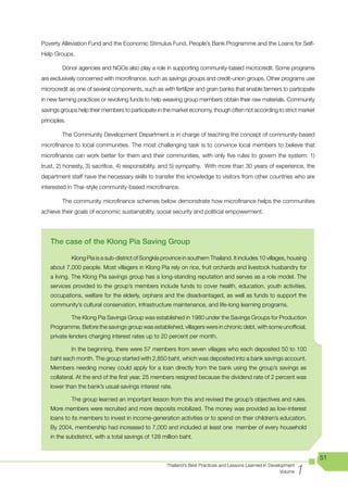 Poverty Alleviation Fund and the Economic Stimulus Fund, People’s Bank Programme and the Loans for Self-
Help Groups.

         Donor agencies and NGOs also play a role in supporting community-based microcredit. Some programs
are exclusively concerned with microfinance, such as savings groups and credit-union groups. Other programs use
microcredit as one of several components, such as with fertilizer and grain banks that enable farmers to participate
in new farming practices or revolving funds to help weaving group members obtain their raw materials. Community
savings groups help their members to participate in the market economy, though often not according to strict market
principles.

         The Community Development Department is in charge of teaching the concept of community-based
microfinance to local communities. The most challenging task is to convince local members to believe that
microfinance can work better for them and their communities, with only five rules to govern the system: 1)
trust, 2) honesty, 3) sacrifice, 4) responsibility, and 5) sympathy. With more than 30 years of experience, the
department staff have the necessary skills to transfer this knowledge to visitors from other countries who are
interested in Thai-style community-based microfinance.

         The community microfinance schemes below demonstrate how microfinance helps the communities
achieve their goals of economic sustainability, social security and political empowerment.




    The case of the Klong Pia Saving Group

              Klong Pia is a sub-district of Songkla province in southern Thailand. It includes 10 villages, housing
    about 7,000 people. Most villagers in Klong Pia rely on rice, fruit orchards and livestock husbandry for
    a living. The Klong Pia savings group has a long-standing reputation and serves as a role model. The
    services provided to the group’s members include funds to cover health, education, youth activities,
    occupations, welfare for the elderly, orphans and the disadvantaged, as well as funds to support the
    community’s cultural conservation, infrastructure maintenance, and life-long learning programs.

              The Klong Pia Savings Group was established in 1980 under the Savings Groups for Production
    Programme. Before the savings group was established, villagers were in chronic debt, with some unofficial,
    private lenders charging interest rates up to 20 percent per month.

              In the beginning, there were 57 members from seven villages who each deposited 50 to 100
    baht each month. The group started with 2,850 baht, which was deposited into a bank savings account.
    Members needing money could apply for a loan directly from the bank using the group’s savings as
    collateral. At the end of the first year, 25 members resigned because the dividend rate of 2 percent was
    lower than the bank’s usual savings interest rate.

              The group learned an important lesson from this and revised the group’s objectives and rules.
    More members were recruited and more deposits mobilized. The money was provided as low-interest
    loans to its members to invest in income-generation activities or to spend on their children’s education.
    By 2004, membership had increased to 7,000 and included at least one member of every household
    in the subdistrict, with a total savings of 128 million baht.


                                                                                                                          51

                                                                                                                      1
                                                       Thailand’s Best Practices and Lessons Learned in Development
                                                                                                             Volume
 