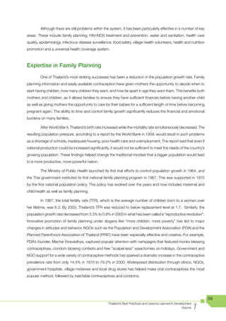Although there are still problems within the system, it has been particularly effective in a number of key
areas. These include family planning, HIV/AIDS treatment and prevention, water and sanitation, health care
quality, epidemiology, infectious disease surveillance, food safety, village health volunteers, health and nutrition
promotion and a universal health coverage system.



Expertise in Family Planning
        One of Thailand’s most striking successes has been a reduction in the population growth rate. Family
planning information and easily available contraception have given mothers the opportunity to decide when to
start having children, how many children they want, and how far apart in age they want them. This benefits both
mothers and children, as it allows families to ensure they have sufficient finances before having another child
as well as giving mothers the opportunity to care for their babies for a sufficient length of time before becoming
pregnant again. The ability to time and control family growth significantly reduces the financial and emotional
burdens on many families.

        After World War II, Thailand’s birth rate increased while the mortality rate simultaneously decreased. The
resulting population pressure, according to a report by the World Bank in 1959, would result in such problems
as a shortage of schools, inadequate housing, poor health care and unemployment. The report said that even if
national production could be increased significantly, it would not be sufficient to meet the needs of the country’s
growing population. These findings helped change the traditional mindset that a bigger population would lead
to a more productive, more powerful nation.

        The Ministry of Public Health launched its first trial efforts to control population growth in 1964, and
the Thai government instituted its first national family planning program in 1967. This was supported in 1970
by the first national population policy. This policy has evolved over the years and now includes maternal and
child health as well as family planning.

        In 1967, the total fertility rate (TFR), which is the average number of children born to a woman over
her lifetime, was 6.3. By 2003, Thailand’s TFR was reduced to below replacement level at 1.7. Similarly, the
population growth rate decreased from 3.3% to 0.8% in 2003 in what has been called a “reproductive revolution”.
Innovative promotion of family planning under slogans like “more children, more poverty” has led to major
changes in attitudes and behavior. NGOs such as the Population and Development Association (PDA) and the
Planned Parenthood Association of Thailand (PPAT) have been especially effective and creative. For example,
PDA’s founder, Mechai Viravaidhya, captured popular attention with campaigns that featured monks blessing
contraceptives, condom blowing contests and free “scalpel-less” vasectomies on holidays. Government and
NGO support for a wide variety of contraceptive methods has sparked a dramatic increase in the contraceptive
prevalence rate from only 14.4% in 1970 to 79.2% in 2000. Widespread distribution through clinics, NGOs,
government hospitals, village midwives and local drug stores has helped make oral contraceptives the most
popular method, followed by injectable contraceptives and condoms.




                                                                                                                        59

                                                                                                                    1
                                                     Thailand’s Best Practices and Lessons Learned in Development
                                                                                                           Volume
 
