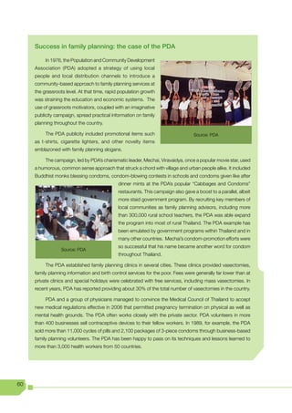 Success in family planning: the case of the PDA

          In 1976, the Population and Community Development
     Association (PDA) adopted a strategy of using local
     people and local distribution channels to introduce a
     community-based approach to family planning services at
     the grassroots level. At that time, rapid population growth
     was straining the education and economic systems. The
     use of grassroots motivators, coupled with an imaginative
     publicity campaign, spread practical information on family
     planning throughout the country.

          The PDA publicity included promotional items such                        Source: PDA
     as t-shirts, cigarette lighters, and other novelty items
     emblazoned with family planning slogans.

          The campaign, led by PDA’s charismatic leader, Mechai, Viravaidya, once a popular movie star, used
     a humorous, common sense approach that struck a chord with village and urban people alike. It included
     Buddhist monks blessing condoms, condom-blowing contests in schools and condoms given like after
                                              dinner mints at the PDA’s popular “Cabbages and Condoms”
                                              restaurants. This campaign also gave a boost to a parallel, albeit
                                              more staid government program. By recruiting key members of
                                              local communities as family planning advisors, including more
                                              than 300,000 rural school teachers, the PDA was able expand
                                              the program into most of rural Thailand. The PDA example has
                                              been emulated by government programs within Thailand and in
                                              many other countries. Mechai’s condom-promotion efforts were
                                              so successful that his name became another word for condom
                  Source: PDA
                                              throughout Thailand.

          The PDA established family planning clinics in several cities. These clinics provided vasectomies,
     family planning information and birth control services for the poor. Fees were generally far lower than at
     private clinics and special holidays were celebrated with free services, including mass vasectomies. In
     recent years, PDA has reported providing about 30% of the total number of vasectomies in the country.

          PDA and a group of physicians managed to convince the Medical Council of Thailand to accept
     new medical regulations effective in 2006 that permitted pregnancy termination on physical as well as
     mental health grounds. The PDA often works closely with the private sector. PDA volunteers in more
     than 400 businesses sell contraceptive devices to their fellow workers. In 1989, for example, the PDA
     sold more than 11,000 cycles of pills and 2,100 packages of 3-piece condoms through business-based
     family planning volunteers. The PDA has been happy to pass on its techniques and lessons learned to
     more than 3,000 health workers from 50 countries.




60
 