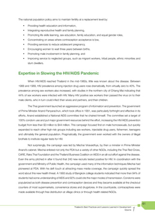 The national population policy aims to maintain fertility at a replacement level by:

    •	   Providing health education and information,
    •	   Integrating reproductive health and family planning,
    •	   Promoting life skills learning, sex education, family education, and equal gender roles,
    •	   Concentrating on areas where contraception acceptance is low,
    •	   Providing services to reduce adolescent pregnancy,
    •	   Encouraging women to wait three years between births,
    •	   Promoting male involvement in family planning, and
    •	   Improving service to neglected groups, such as migrant workers, tribal people, ethnic minorities and
         slum dwellers.



Expertise in Slowing the HIV/AIDS Pandemic
         When HIV/AIDS reached Thailand in the mid-1980s, little was known about the disease. Between
1988 and 1989, HIV prevalence among injection drug users rose dramatically, from virtually zero to 40%. The
prevalence among sex workers also increased, with studies in the northern city of Chiang Mai indicating that
44% of sex workers were infected with HIV. Many HIV positive sex workers then passed the virus on to their
male clients, who in turn could infect their wives and partners, and their children.

         The Thai government launched an aggressive program of information and prevention. The government
of Prime Minister Anand Panyarachun, which took office in 1991, was particularly forthright and effective in its
efforts. Anand established a National AIDS committee that he chaired himself. The committee set a target of
100% condom use and put major government resources behind the effort, increasing the HIV/AIDS prevention
budget from less than $3 million to $44 million. This campaign focused first on male homosexuals, but quickly
expanded to reach other high-risk groups including sex workers, injectable drug users, fishermen, teenagers
and ultimately the general population. Pragmatically, the government even worked with the owners of illegal
brothels to institute regular tests for HIV.

         Not surprisingly, the campaign was led by Mechai Viravaidhya, by then a minister in Prime Minister
Anand’s cabinet. Mechai enlisted not only the PDA but a variety of other NGOs, including the Thai Red Cross,
CARE, Raks Thai Foundation and the Thailand Business Coalition on AIDS in an all-out effort against the disease.
Even the army pitched in after it found that 240 new recruits tested positive for HIV. In coordination with the
government and Ministry of Public Health, the campaign used many of the information techniques Mechai had
pioneered at PDA. With his deft touch at attracting mass media coverage, the campaign quickly spread the
word about this new health threat. A 1993 study of Bangkok college students indicated that more than 94% of
students had some understanding of AIDS and 92% could cite the major modes of transmission. Condoms were
popularized as both disease prevention and contraception devices and they became available at the checkout
counters of most supermarkets, convenience stores and drugstores. In the countryside, contraceptives were
made available through free distribution at village clinics or through health related NGOs.



                                                                                                                       61

                                                                                                                   1
                                                    Thailand’s Best Practices and Lessons Learned in Development
                                                                                                          Volume
 