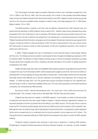 The Thai program has been highly successful. Reported condom use in brothels increased from only
     14% in 1989 to over 90% by 1994. Over the same period, the number of new sexually transmitted disease
     cases among men treated at government clinics plummeted by over 90%. Regular surveys among young male
     recruits in the Thai army revealed similar changes in infection rates, with rates peaking at 4% in 1993 before
     falling to below 1.5% in 1997.

             The AIDS pandemic, however, is far from over. Its attention diverted by the 1997 financial crisis, the
     government let spending on AIDS programs drop by about 25%. Infection rates among injectable drug users
     increased to 20%-45% nationwide. In some rural areas, HIV infection rates among sex workers rose once more.
     At the same time, the risk of infection has spread from commercial sex to unprotected casual and marital sex.
     Thailand has learned that information campaigns cannot be relaxed. Of particular importance was a government
     program monitoring mother-to-child transmission of HIV. This led to improvements in the use of short-course
     AZT (zidovudine) to prevent mother-to-child transmission of HIV and a significant reduction in the number of
     infants born with the virus.

             In 2000, Thailand adopted the use of combinations of anti-retroviral drugs to treat people infected
     with the virus. The therapy proved successful in prolonging the lives of people and delaying progression of HIV
     to full-blown AIDS. The Ministry of Public Health put these drugs on the list of standard medications provided
     through government hospitals and clinics, enabling a dramatic decrease in the number of people dying from
     complications from AIDS.

             Initially, branded drugs were used, but availability of less expensive generic drugs allowed the government
     to expand the use of anti-retrovirals by 800% while increasing the budget by only 40%. By the end of 2006, an
     estimated 88% of those needing the drugs were able to receive them. Unfortunately, the first line anti-retrovirals
     eventually became less effective and a second, patented, and therefore more expensive, line of drugs was
     needed. In 2006 and early 2007, the Thai government issued compulsory licenses for two patented anti-
     retroviral drugs in order to make them available at less cost. The move was opposed by some pharmaceutical
     companies, but championed by AIDS activists.

             By the end of 2007, national HIV prevalence was 1.4%, down from 1.8% in 2003 and more than 2%
     a decade earlier. This, however, means that an estimated 600-700,000 Thais are HIV positive.

             Thailand has also become a leader in HIV/AIDS research. It has hosted a number of clinical studies
     of treatments and vaccines that have made Thailand a leader in medical advances regarding the disease. An
     important example is the first successful trial of the efficacy of an AIDS vaccine. This six-year trial of a vaccine
     known as RV 144 was the world’s largest clinical trial of an AIDS vaccine and it showed a 32% protection rate.
     Although this was not a high enough rate to lead directly to vaccine production, it is expected to spark significant
     further work as researchers try to understand why the vaccine worked in some cases and not in others. The
     Thai government’s cooperative attitude on AIDS treatment and research has made it a center for AIDS capacity
     building.

             Thailand’s leading hospitals have achieved a high level of expertise in treating AIDS patients.
     Chulalongkorn Hospital and Bamrasnaradura Infectious Disease Hospital, for example, provide excellent

62
 