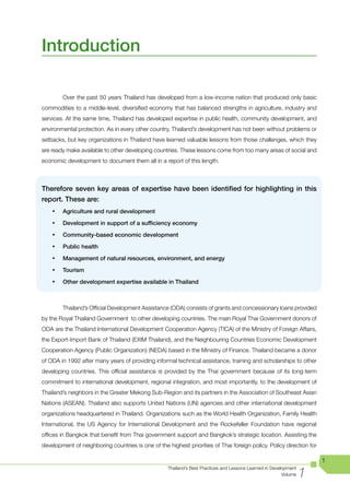 Introduction

         Over the past 50 years Thailand has developed from a low-income nation that produced only basic
commodities to a middle-level, diversified economy that has balanced strengths in agriculture, industry and
services. At the same time, Thailand has developed expertise in public health, community development, and
environmental protection. As in every other country, Thailand’s development has not been without problems or
setbacks, but key organizations in Thailand have learned valuable lessons from those challenges, which they
are ready make available to other developing countries. These lessons come from too many areas of social and
economic development to document them all in a report of this length.



Therefore seven key areas of expertise have been identified for highlighting in this
report. These are:
    •	   Agriculture and rural development

    •	   Development in support of a sufficiency economy

    •	   Community-based economic development

    •	   Public health

    •	   Management of natural resources, environment, and energy

    •	   Tourism

    •	   Other development expertise available in Thailand



         Thailand’s Official Development Assistance (ODA) consists of grants and concessionary loans provided
by the Royal Thailand Government to other developing countries. The main Royal Thai Government donors of
ODA are the Thailand International Development Cooperation Agency (TICA) of the Ministry of Foreign Affairs,
the Export-Import Bank of Thailand (EXIM Thailand), and the Neighbouring Countries Economic Development
Cooperation Agency (Public Organization) (NEDA) based in the Ministry of Finance. Thailand became a donor
of ODA in 1992 after many years of providing informal technical assistance, training and scholarships to other
developing countries. This official assistance is provided by the Thai government because of its long-term
commitment to international development, regional integration, and most importantly, to the development of
Thailand’s neighbors in the Greater Mekong Sub-Region and its partners in the Association of Southeast Asian
Nations (ASEAN). Thailand also supports United Nations (UN) agencies and other international development
organizations headquartered in Thailand. Organizations such as the World Health Organization, Family Health
International, the US Agency for International Development and the Rockefeller Foundation have regional
offices in Bangkok that benefit from Thai government support and Bangkok’s strategic location. Assisting the
development of neighboring countries is one of the highest priorities of Thai foreign policy. Policy direction for

                                                                                                                       1

                                                                                                                   1
                                                    Thailand’s Best Practices and Lessons Learned in Development
                                                                                                          Volume
 