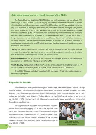 Getting the private sector involved: the case of the TBCA

             The Thailand Business Coalition on AIDS (TBCA) is a non-profit organization that was set up in 1993
        at the height of the AIDS crisis. A 1992 survey by the American Chamber of Commerce in Thailand
        showed while almost all companies were aware of the AIDS problem, only 1% had actually implemented
        any AIDS information or training for their employees. Most of the company managers surveyed said
        they did not know where to turn for help. Alarmed by the findings, two American businessmen provided
        financial support to set up the TBCA as a non-profit alliance serving business interests and addressing
        business concerns related to HIV and AIDS. Its immediate objectives were to mobilize resources from
        the private sector and promote the adoption of sensible, non-discriminatory workplace policies and
        education programs. The first business coalition of its kind in the world, TBCA enabled companies to
        work together to reduce the risk of AIDS to their employees, their businesses and the wider community.
        Its activities have included:

        Training: Six educational curriculums on HIV and AIDS target management and employees, teaching
        workers and managers how to protect themselves and providing managers with guidelines for developing
        non-discriminatory workplace policies towards HIV-positive workers.

        Community program: This program provides home visits, group support activities in hospitals and skills
        development to 1,300 families in Bangkok and Chiang Mai.

        Certified quality management system: TBCA provides a national quality certification program on HIV
        and AIDS prevention and management recognized by the International Labor Organization.

             Since 1993, TBCA has worked with more than 7,000 companies in Thailand to help them implement
        HIV and AIDS programs.




     Expertise in Malaria
             Thailand has also developed expertise against a much older public health threat – malaria. Through
     much of Thailand’s history, this mosquito-borne disease was a major factor in limiting population size. King
     Mongkut, one of Thailand’s most effective and celebrated monarchs, died of malaria in 1868. As late as 1949,
     malaria was the leading cause of death in Thailand, killing more than 38,000 people per year, a rate of 201.5
     per 100,000. In 1951, the government, with US assistance, developed a national Malaria Control Program that
     focused on mosquito control.

             The program steadily eroded the number of malaria infections
     with the malaria death rate dropping to 22.8 per 100,000 by 1963. In the
     1970s, with the disease eliminated in most cities, the malaria program
     focused its attention on forested areas and the rural population. New
     drugs providing more effective treatment also played a role in limiting
     malaria transmission. Total cases were halved from 200,000 in 1991 to
                                                                                       Thai students study
     only 100,000 in 1996.                                                            the science of malaria
                                                                                         Source: K.I.Asia
64
 