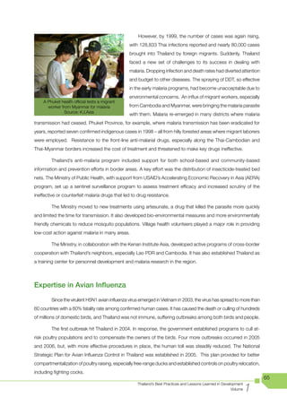 However, by 1999, the number of cases was again rising,
                                                with 128,833 Thai infections reported and nearly 80,000 cases
                                                brought into Thailand by foreign migrants. Suddenly, Thailand
                                                faced a new set of challenges to its success in dealing with
                                                malaria. Dropping infection and death rates had diverted attention
                                                and budget to other diseases. The spraying of DDT, so effective
                                                in the early malaria programs, had become unacceptable due to
                                                environmental concerns. An influx of migrant workers, especially
    A Phuket health official tests a migrant
      worker from Myanmar for malaria           from Cambodia and Myanmar, were bringing the malaria parasite
               Source: K.I.Asia
                                                with them. Malaria re-emerged in many districts where malaria
transmission had ceased. Phuket Province, for example, where malaria transmission has been eradicated for
years, reported seven confirmed indigenous cases in 1998 – all from hilly forested areas where migrant laborers
were employed. Resistance to the front-line anti-malarial drugs, especially along the Thai-Cambodian and
Thai-Myanmar borders increased the cost of treatment and threatened to make key drugs ineffective.

        Thailand’s anti-malaria program included support for both school-based and community-based
information and prevention efforts in border areas. A key effort was the distribution of insecticide-treated bed
nets. The Ministry of Public Health, with support from USAID’s Accelerating Economic Recovery in Asia (AERA)
program, set up a sentinel surveillance program to assess treatment efficacy and increased scrutiny of the
ineffective or counterfeit malaria drugs that led to drug resistance.

        The Ministry moved to new treatments using artesunate, a drug that killed the parasite more quickly
and limited the time for transmission. It also developed bio-environmental measures and more environmentally
friendly chemicals to reduce mosquito populations. Village health volunteers played a major role in providing
low-cost action against malaria in many areas.

        The Ministry, in collaboration with the Kenan Institute Asia, developed active programs of cross-border
cooperation with Thailand’s neighbors, especially Lao PDR and Cambodia. It has also established Thailand as
a training center for personnel development and malaria research in the region.




Expertise in Avian Influenza
        Since the virulent H5N1 avian influenza virus emerged in Vietnam in 2003, the virus has spread to more than
60 countries with a 60% fatality rate among confirmed human cases. It has caused the death or culling of hundreds
of millions of domestic birds, and Thailand was not immune, suffering outbreaks among both birds and people.

        The first outbreak hit Thailand in 2004. In response, the government established programs to cull at-
risk poultry populations and to compensate the owners of the birds. Four more outbreaks occurred in 2005
and 2006, but, with more effective procedures in place, the human toll was steadily reduced. The National
Strategic Plan for Avian Influenza Control in Thailand was established in 2005. This plan provided for better
compartmentalization of poultry raising, especially free-range ducks and established controls on poultry relocation,
including fighting cocks.
                                                                                                                        65

                                                                                                                    1
                                                     Thailand’s Best Practices and Lessons Learned in Development
                                                                                                           Volume
 