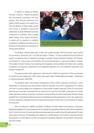 In addition to setting up effective
     domestic measures, Thailand recognized
     that international cooperation was also
     needed. With financial assistance from
     USAID’s AERA program and support from
     TICA, the Ministry of Public Health worked
     with K.I.Asia to strengthen cross-border
     collaboration for early identification and rapid
     containment of outbreaks under a project
     called “Border Action Against Microbes”.
     It worked with its neighbors to establish
                                                        Health officials from Sakaeo province screen for H5N1 infections at
     coordinated surveillance and response at its
                                                         a check point between Thailand and Cambodia Source: K.I.Asia
     borders and emphasized the importance of
     sharing good practices.

              The Ministry, working closely with K.I.Asia, set up eight strategic “twinned province” sites involving
     four provinces in Cambodia, five in Lao PDR and eight in Thailand. K.I.Asia provided technical and financial
     support to enable the sites to implement a package of activities including orientation meetings, ICT hardware
     and software for cross-border communication and functional exercises on avian and pandemic influenza.
     The program included training on joint planning and budgeting, sharing outbreak information, joint outbreak
     investigation and response, assessment of core capacities (laboratory, ICT, and checkpoint quarantine), and
     exercise management.

              This regional public health collaboration, with funds from USAID and support from TICA was extended
     for another five years beginning in 2009 under a new project called “Greater Mekong Subregion – Responses
     to Infectious Diseases” (GMS-RID).

              The Bangkok-based Asia Disaster Preparedness Center (ADPC) organized workshops to share
     experiences in conducting avian and pandemic influenza exercises, which led to development of a training
     curriculum to improve design and management of cross-border simulation exercises. Some 35 cross-border
     field exercises have been conducted with the involvement of more than 400 GMS professionals from public
     health, agriculture, livestock, quarantine, and border checkpoint offices as well as hospital staff. Results included
     establishment of standard operating procedures, knowledge about the preparedness of each site, agreements
     on how to respond to outbreaks, the set up of rapid response teams on both sides, and the capacity to manage
     joint exercises.

              With co-funding from UNICEF and USAID, the Ministry of Public Health and the Ministry of Education
     established guidelines for a school-based process for pandemic preparedness planning. With technical assistance
     from K.I.Asia, five school curriculum and instructional packages were created using a life-skills approach to avian
     and pandemic influenza. The packages were rolled-out to 33,000 schools. This has led to improved practices
     for prevention of human infection by H5N1 and response to pandemic influenza in school children, their families
     and communities.
66
 