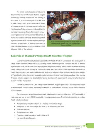 The private sector has also contributed to
the prevention of avian influenza in Thailand. Colgate
Palmolive (Thailand) worked with the Ministry of
Education to launch campaigns in 28,000 Thai
schools using posters, videos and other activities
encouraging use of the seven-steps in effective
hand washing. Follow-up surveys indicated that the
campaign made a significant difference in the hand-
washing behavior of both students and teachers, at
home and in school. Although designed to protect
against avian influenza, the hand-washing message
                                                                   Rural school children practice the seven steps of
has also proved useful in slowing the spread of                    cleaning hands learned from the Colgate project.
                                                                                    Source: K.I.Asia
other infectious diseases, including pandemic H1N1
Influenza 2009, in Thai schools.



Expertise in Thailand’s Village Health Volunteer Program
         Much of Thailand’s ability to deal successfully with health threats in rural areas is due to its system of
village health volunteers. More than 900,000 village health volunteers provide Thailand’s first line of defense
against illness. They can be found in virtually every rural village in the country. The volunteers implement a primary
health care approach that is practical, community-based and participatory. These volunteers are trained as
health communicators and health mobilizers who work as an extension of the professional staff of the Ministry
of Public Health, giving the ministry a valuable implementing arm that can reach into every village in the country.
This cost-effective program has attracted international attention, with Japan recently announcing that it wanted
to learn from the Thai system.

         Formally launched in 1977, the “Village Health Volunteer” program grew out of a pilot project that began
a decade earlier. The volunteers, trained by the Ministry of Public Health, provide a crucial link to Thailand’s
70,000 villages.

         The government aims at recruiting enough volunteers so there is one for every 8-15 households in
rural areas and one for every 20-30 households in more populated areas. The criteria for selection as a village
health volunteer includes:

    •	   Acceptance by the other villagers at a meeting of the whole village,
    •	   Willingness to stay in the village and serve for at least a two-year term,
    •	   Sufficient free time,
    •	   Ability to read and write,
    •	   Providing a good example of healthy living, and
    •	   Not currently a civil servant.



                                                                                                                            67

                                                                                                                        1
                                                         Thailand’s Best Practices and Lessons Learned in Development
                                                                                                               Volume
 