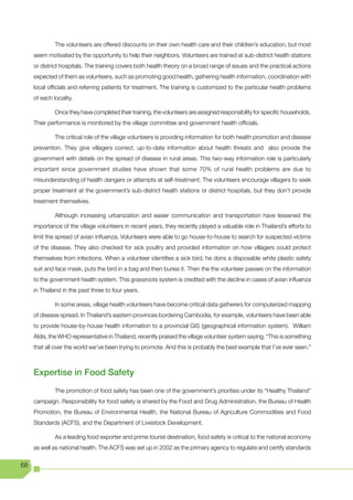 The volunteers are offered discounts on their own health care and their children’s education, but most
     seem motivated by the opportunity to help their neighbors. Volunteers are trained at sub-district health stations
     or district hospitals. The training covers both health theory on a broad range of issues and the practical actions
     expected of them as volunteers, such as promoting good health, gathering health information, coordination with
     local officials and referring patients for treatment. The training is customized to the particular health problems
     of each locality.

              Once they have completed their training, the volunteers are assigned responsibility for specific households.
     Their performance is monitored by the village committee and government health officials.

              The critical role of the village volunteers is providing information for both health promotion and disease
     prevention. They give villagers correct, up-to-date information about health threats and also provide the
     government with details on the spread of disease in rural areas. This two-way information role is particularly
     important since government studies have shown that some 70% of rural health problems are due to
     misunderstanding of health dangers or attempts at self-treatment. The volunteers encourage villagers to seek
     proper treatment at the government’s sub-district health stations or district hospitals, but they don’t provide
     treatment themselves.

              Although increasing urbanization and easier communication and transportation have lessened the
     importance of the village volunteers in recent years, they recently played a valuable role in Thailand’s efforts to
     limit the spread of avian influenza. Volunteers were able to go house-to-house to search for suspected victims
     of the disease. They also checked for sick poultry and provided information on how villagers could protect
     themselves from infections. When a volunteer identifies a sick bird, he dons a disposable white plastic safety
     suit and face mask, puts the bird in a bag and then buries it. Then the the volunteer passes on the information
     to the government health system. This grassroots system is credited with the decline in cases of avian influenza
     in Thailand in the past three to four years.

              In some areas, village health volunteers have become critical data gatherers for computerized mapping
     of disease spread. In Thailand’s eastern provinces bordering Cambodia, for example, volunteers have been able
     to provide house-by-house health information to a provincial GIS (geographical information system). William
     Aldis, the WHO representative in Thailand, recently praised the village volunteer system saying, “This is something
     that all over the world we’ve been trying to promote. And this is probably the best example that I’ve ever seen.”



     Expertise in Food Safety
              The promotion of food safety has been one of the government’s priorities under its “Healthy Thailand”
     campaign. Responsibility for food safety is shared by the Food and Drug Administration, the Bureau of Health
     Promotion, the Bureau of Environmental Health, the National Bureau of Agriculture Commodities and Food
     Standards (ACFS), and the Department of Livestock Development.

              As a leading food exporter and prime tourist destination, food safety is critical to the national economy
     as well as national health. The ACFS was set up in 2002 as the primary agency to regulate and certify standards

68
 