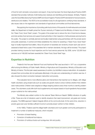 of food for both domestic consumption and export. A key tool has been the Good Agricultural Practice (GAP)
standard that provides methods of eliminating toxic residues and identifying animal disease. Similarly, Thailand
uses the Good Manufacturing Practice (GMP) and Good Hygienic Practice (GHP) standards for food processors,
distributors and retailers. The ACFS is the accreditation body for all organizations certifying these standards. It
also issues rules on the registration and standards of agricultural commodities and food laboratories.

         Recognizing the importance of providing safe food at tens of thousands of small restaurants and street
stalls, the Department of Health joined the Tourism Authority of Thailand and the Ministry of Interior to launch
the “Clean Food, Good Taste” project. The goals of the project are to reduce the risk of food-borne disease,
promote sanitary food services and support local authorities in their inspection of all businesses serving food to
the public. The project is centrally planned and locally implemented using partnerships with the private sector
and public awareness. A central committee establishes the criteria for awarding a “Clean Food, Good Taste”
logo to locally-inspected food sellers. About 30 percent of awardees are randomly chosen each year and re-
assessed at least twice a year. If the awardees fail to maintain standards, the logo will be revoked. The project
provides training courses for local inspectors and for food service personnel. By 2008, some 122,000 food
services out of 168,000 had been awarded the “Clean Food, Good Taste” logo.



Expertise in Nutrition
         Thailand’s first five-year National Food and Nutritional Plan was launched in 1977 as a cooperative
effort among the Ministry of Public Health, Ministry of Agriculture and Cooperatives, Ministry of Education and
Ministry of Interior. This first plan raised awareness of nutrition, but did little to reduce malnutrition. An evaluation
showed that communities did not participate effectively in the plan and understanding of nutrition was low. It
also showed the direct connection between malnutrition and poverty.

         This evaluation led to more effective plans and interventions that reached out to villages, with village
health volunteers using simple tools such as scales and growth charts to show mothers whether their children
were malnourished. Children were weighed at village weighing stations every three months to identify problem
cases. The volunteers could offer both food supplements and recipes based on local ingredients that provided
proper nutrients for the malnourished.

         The Ministry also added nutrition to the national “Basic Minimum Needs” (BMN) indicators of quality
of life. These are a list of indicators used to identify situations that need improvement, set goals and monitor
progress. The BMN approach helped integrate efforts at the community level. At the same time, reduction in
poverty gave even poor families sufficient income to provide proper nutrition to their children.

         In the 1980s, Thailand used the village health volunteers and much greater community participation to
implement a number of additional measures, which included:

    •	   Promotion of breast feeding,
    •	   Correction of traditional food taboos,
    •	   Promotion of nutritious foods such as legumes, fish and poultry


                                                                                                                            69

                                                                                                                      1
                                                       Thailand’s Best Practices and Lessons Learned in Development
                                                                                                             Volume
 