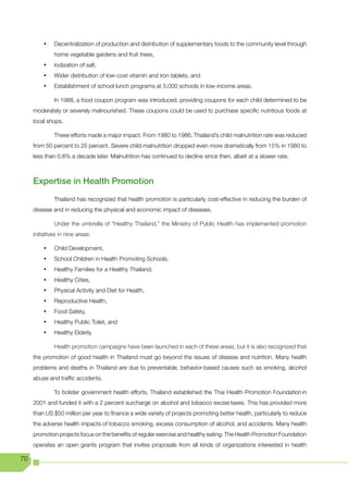 •	   Decentralization of production and distribution of supplementary foods to the community level through
              home vegetable gardens and fruit trees,
         •	   Iodization of salt,
         •	   Wider distribution of low-cost vitamin and iron tablets, and
         •	   Establishment of school lunch programs at 5,000 schools in low-income areas.

              In 1988, a food coupon program was introduced, providing coupons for each child determined to be
     moderately or severely malnourished. These coupons could be used to purchase specific nutritious foods at
     local shops.

              These efforts made a major impact. From 1980 to 1986, Thailand’s child malnutrition rate was reduced
     from 50 percent to 25 percent. Severe child malnutrition dropped even more dramatically from 15% in 1980 to
     less than 0.8% a decade later. Malnutrition has continued to decline since then, albeit at a slower rate.



     Expertise in Health Promotion
              Thailand has recognized that health promotion is particularly cost-effective in reducing the burden of
     disease and in reducing the physical and economic impact of diseases.

              Under the umbrella of “Healthy Thailand,” the Ministry of Public Health has implemented promotion
     initiatives in nine areas:

         •	   Child Development,
         •	   School Children in Health Promoting Schools,
         •	   Healthy Families for a Healthy Thailand,
         •	   Healthy Cities,
         •	   Physical Activity and Diet for Health,
         •	   Reproductive Health,
         •	   Food Safety,
         •	   Healthy Public Toilet, and
         •	   Healthy Elderly.

              Health promotion campaigns have been launched in each of these areas, but it is also recognized that
     the promotion of good health in Thailand must go beyond the issues of disease and nutrition. Many health
     problems and deaths in Thailand are due to preventable, behavior-based causes such as smoking, alcohol
     abuse and traffic accidents.

              To bolster government health efforts, Thailand established the Thai Health Promotion Foundation in
     2001 and funded it with a 2 percent surcharge on alcohol and tobacco excise taxes. This has provided more
     than US $50 million per year to finance a wide variety of projects promoting better health, particularly to reduce
     the adverse health impacts of tobacco smoking, excess consumption of alcohol, and accidents. Many health
     promotion projects focus on the benefits of regular exercise and healthy eating. The Health Promotion Foundation
     operates an open grants program that invites proposals from all kinds of organizations interested in health

70
 