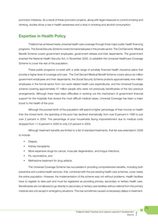 promotion initiatives. As a result of these promotion projects, along with legal measures to control smoking and
drinking, studies show a rise in health awareness and a drop in smoking and alcohol consumption.



Expertise in Health Policy
         Thailand has achieved nearly universal health care coverage through three major public health financing
programs. The Social Security Scheme covers formal employees in the private sector. The Civil Servants’ Medical
Benefit Scheme covers government employees, government retirees and their dependents. The government
enacted the National Health Security Act, in November 2002, to establish the Universal Healthcare Coverage
Scheme to cover the rest of the population.

         These public programs co-exist with a wide range of privately financed health insurance plans that
provide a higher level of coverage and care. The Civil Servant Medical Benefit Scheme covers about six million
government employees and their dependants; the Social Security Scheme protects approximately nine million
employees in the formal sector from non-work related health care expenditures; and the Universal Coverage
scheme covering approximately 47 million people who were not previously beneficiaries of the two previous
arrangements. Although there have been difficulties in working out the mechanism of government financial
support for the hospitals that receive the most difficult medical cases, Universal Coverage has been a major
boost to the health of the poor.

         Although the poorest tenth of the population still spend a higher percentage of their income on health
than the richest tenth, the spending of the poor has declined dramatically, from over 8 percent in 1992 to just
over 2 percent in 2004. The percentage of poor households facing impoverishment due to medical costs
dropped from 11.9 percent in 2000 to only 2.6 percent in 2004.

         Although treatment benefits are limited to a list of standard treatments, that list was extended in 2008
to include:

    •	   Dialysis,
    •	   Kidney transplants,
    •	   More expensive drugs for cancer, muscular degeneration, and fungus infections,
    •	   Flu vaccinations, and
    •	   Methadone treatment for drug addicts.

         The Universal Coverage Scheme has succeeded in providing comprehensive benefits, including both
preventive and curative health services, that, combined with the pre-existing health care schemes, cover nearly
the entire population. However, the implementation of the scheme was not without problems. Health facilities
have to register to take part and must be registered as providing primary, secondary or tertiary health care.
Beneficiaries are not allowed to go directly to secondary or tertiary care facilities without referral from the primary
medical care unit except in emergency situations. This has sometimes caused unnecessary delays in treatment.




                                                                                                                          71

                                                                                                                     1
                                                      Thailand’s Best Practices and Lessons Learned in Development
                                                                                                            Volume
 