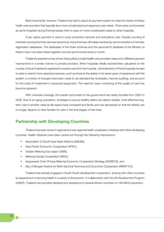 Most importantly, however, Thailand has had to adjust its payment system to meet the needs of tertiary
     health care providers that typically face more complicated and expensive care needs. There were controversies
     as some hospitals facing financial losses tried to pass on more complicated cases to other hospitals.

              A per capita payment is used to cover prevention services and ambulatory care. Double counting of
     members among the three services became an issue that was ultimately resolved by synchronization of member
     registration databases. The databases of the three schemes and the personal ID database of the Ministry of
     Interior have now been linked together and are synchronized twice a month.

              Thailand’s experience has shown that publicly funded health care providers respond to different payment
     mechanisms in a similar manner to private providers. When hospitals initially received fees calculated on the
     number of local inhabitants registered to receive care from the hospital, administrators of those hospitals tended
     to seek to restrict more expensive services, such as those to the elderly. In its seven years of experience with the
     system, a number of changes have been made to set standard fee schedules, improve auditing, and account
     for the costs of investment in advanced equipment. The need for close monitoring of the quality of care has
     become apparent.

              With universal coverage, the overall cost burden to the government has nearly doubled from 2002 to
     2006. Due to an aging population, strategies to ensure healthy elders are clearly needed. Cost-effective long-
     term care is another need as life-spans have increased and family size has decreased so that the elderly can
     no longer depend on their families for care in the final stages of their lives.



     Partnership with Developing Countries
              Thailand has been active in regional and sub-regional health cooperation initiatives with other developing
     countries. Health initiatives have been carried out through the following mechanisms:

         •	   Association of South-East Asian Nations (ASEAN),
         •	   Asia-Pacific Economic Cooperation (APEC),
         •	   Greater Mekong Sub-region (GMS),
         •	   Mekong-Ganga Cooperation (MGC),
         •	   Ayeyawady-Chao Phraya-Mekong Economic Cooperation Strategy (ACMECS), and
         •	   Bay of Bengal Initiative for Multi-Sectoral Technical and Economic Cooperation (BIMST-EC).

              Thailand has actively engaged in South-South development cooperation, sharing with other countries
     its experience in improving health in a variety of dimensions. In collaboration with the UN Development Program
     (UNDP), Thailand has provided development assistance to several African countries on HIV/AIDS prevention.




72
 