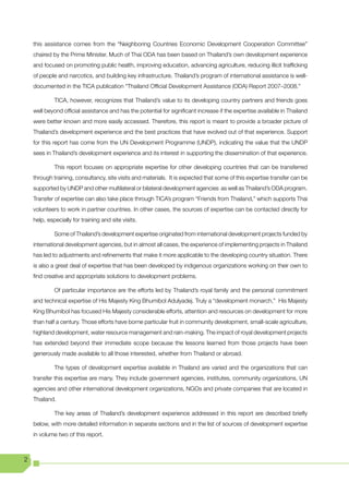 this assistance comes from the “Neighboring Countries Economic Development Cooperation Committee”
    chaired by the Prime Minister. Much of Thai ODA has been based on Thailand’s own development experience
    and focused on promoting public health, improving education, advancing agriculture, reducing illicit trafficking
    of people and narcotics, and building key infrastructure. Thailand’s program of international assistance is well-
    documented in the TICA publication “Thailand Official Development Assistance (ODA) Report 2007–2008.”

             TICA, however, recognizes that Thailand’s value to its developing country partners and friends goes
    well beyond official assistance and has the potential for significant increase if the expertise available in Thailand
    were better known and more easily accessed. Therefore, this report is meant to provide a broader picture of
    Thailand’s development experience and the best practices that have evolved out of that experience. Support
    for this report has come from the UN Development Programme (UNDP), indicating the value that the UNDP
    sees in Thailand’s development experience and its interest in supporting the dissemination of that experience.

             This report focuses on appropriate expertise for other developing countries that can be transferred
    through training, consultancy, site visits and materials. It is expected that some of this expertise transfer can be
    supported by UNDP and other multilateral or bilateral development agencies as well as Thailand’s ODA program.
    Transfer of expertise can also take place through TICA’s program “Friends from Thailand,” which supports Thai
    volunteers to work in partner countries. In other cases, the sources of expertise can be contacted directly for
    help, especially for training and site visits.

             Some of Thailand’s development expertise originated from international development projects funded by
    international development agencies, but in almost all cases, the experience of implementing projects in Thailand
    has led to adjustments and refinements that make it more applicable to the developing country situation. There
    is also a great deal of expertise that has been developed by indigenous organizations working on their own to
    find creative and appropriate solutions to development problems.

             Of particular importance are the efforts led by Thailand’s royal family and the personal commitment
    and technical expertise of His Majesty King Bhumibol Adulyadej. Truly a “development monarch,” His Majesty
    King Bhumibol has focused His Majesty considerable efforts, attention and resources on development for more
    than half a century. Those efforts have borne particular fruit in community development, small-scale agriculture,
    highland development, water resource management and rain-making. The impact of royal development projects
    has extended beyond their immediate scope because the lessons learned from those projects have been
    generously made available to all those interested, whether from Thailand or abroad.

             The types of development expertise available in Thailand are varied and the organizations that can
    transfer this expertise are many. They include government agencies, institutes, community organizations, UN
    agencies and other international development organizations, NGOs and private companies that are located in
    Thailand.

             The key areas of Thailand’s development experience addressed in this report are described briefly
    below, with more detailed information in separate sections and in the list of sources of development expertise
    in volume two of this report.



2
 