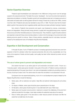Sector Expertise Overview
              Thailand’s rapid industrialization and urbanization in the 1980s led to rising concern over the damage
     caused to the natural environment. The faster the country “developed”, the more the environment seemed to
     deteriorate and pollution to intensify. Population growth and rising affluence also led to increasing amounts of
     solid waste and waste water as well as greater demand for energy. Forests that, as late as the 1960s, covered
     more than half of Thailand’s land area had dwindled to about 25% in 1998. This led to fear that the forests’
     ability to perform their presumed role in regulating rainfall, water flows and water purification had been impaired.

              Soil, critical to Thailand’s food production and export, was threatened by overuse, contamination,
     erosion and degradation. Rising domestic energy demand, coupled with rising global energy prices, impacted
     the economy and further intensified pressure on natural resources. Thais, therefore, sought innovative solutions
     and expertise to deal with these environmental problems in order to limit the damage to the environment while
     allowing economic growth to continue. Many of these solutions, especially those for rural areas, have been
     inspired by the development work of His Majesty King Bhumibol Adulyadej.




     Expertise in Soil Development and Conservation
              In the past 30 years, much of Thailand’s success in increasing agricultural production has come from
     expansion of land for cultivation rather than improved productivity. Not only is this unsustainable, but it has
     come at the expense of forests and land quality. Land quality has been further reduced by erosion and soil
     degradation.



     The use of vetiver grass to prevent soil degradation and erosion
              One solution has been to use vetiver grass for soil conservation and erosion control. Known as a
     “miraculous grass”, vetiver grass grows naturally in many parts of the world. In Thailand numerous studies and
     experimental planting of the grass have shown it can solve soil degradation problems by providing a barrier to
     the loss of soil due to water runoff. The vetiver slows the water flow and allows it to be absorbed in the soil.

              Conclusions from the experimental planting, much of it in rural development projects initiated by His
     Majesty King Bhumibol, include the following:

         •	   Vetiver grass, with an extensive root system, helps filter soil sediment while keeping the soil surface
              intact.
         •	   On slopes or hillsides, vetiver grass should be grown perpendicular to the slope.
         •	   On flat plains, vetiver grass should be grown in rows alternated with rows of field crops.
         •	   Vetiver grass can be grown around ponds or reservoirs to prevent the shallowing of the pond from
              sediment eroded from the edges. It also helps revitalize the watershed area above the reservoir.
         •	   Rows of vetiver grass grown in the area above a water resource prevent soil erosion and filter the
              waste that normally flows into the water.

76
 