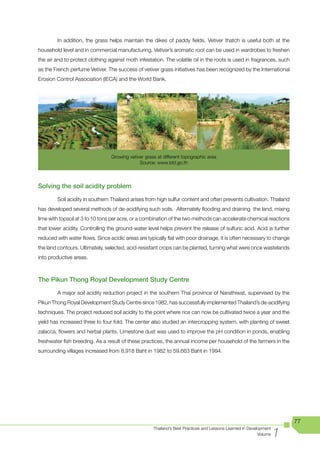 In addition, the grass helps maintain the dikes of paddy fields. Vetiver thatch is useful both at the
household level and in commercial manufacturing. Vetiver’s aromatic root can be used in wardrobes to freshen
the air and to protect clothing against moth infestation. The volatile oil in the roots is used in fragrances, such
as the French perfume Vetiver. The success of vetiver grass initiatives has been recognized by the International
Erosion Control Association (IECA) and the World Bank.




                                 Growing vetiver grass at different topographic area
                                              Source: www.ldd.go.th



Solving the soil acidity problem

        Soil acidity in southern Thailand arises from high sulfur content and often prevents cultivation. Thailand
has developed several methods of de-acidifying such soils. Alternately flooding and draining the land, mixing
lime with topsoil at 3 to 10 tons per acre, or a combination of the two methods can accelerate chemical reactions
that lower acidity. Controlling the ground-water level helps prevent the release of sulfuric acid. Acid is further
reduced with water flows. Since acidic areas are typically flat with poor drainage, it is often necessary to change
the land contours. Ultimately, selected, acid-resistant crops can be planted, turning what were once wastelands
into productive areas.



The Pikun Thong Royal Development Study Centre

        A major soil acidity reduction project in the southern Thai province of Narathiwat, supervised by the
Pikun Thong Royal Development Study Centre since 1982, has successfully implemented Thailand’s de-acidifying
techniques. The project reduced soil acidity to the point where rice can now be cultivated twice a year and the
yield has increased three to four fold. The center also studied an intercropping system, with planting of sweet
zalacca, flowers and herbal plants. Limestone dust was used to improve the pH condition in ponds, enabling
freshwater fish breeding. As a result of these practices, the annual income per household of the farmers in the
surrounding villages increased from 8,918 Baht in 1982 to 59,663 Baht in 1994.




                                                                                                                        77

                                                                                                                    1
                                                     Thailand’s Best Practices and Lessons Learned in Development
                                                                                                           Volume
 