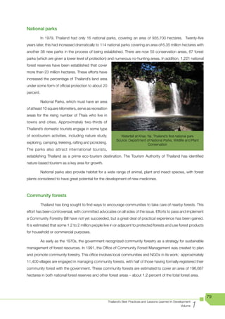 National parks

           In 1979, Thailand had only 16 national parks, covering an area of 935,700 hectares. Twenty-five
years later, this had increased dramatically to 114 national parks covering an area of 6.35 million hectares with
another 38 new parks in the process of being established. There are now 55 conservation areas, 67 forest
parks (which are given a lower level of protection) and numerous no-hunting areas. In addition, 1,221 national
forest reserves have been established that cover
more than 23 million hectares. These efforts have
increased the percentage of Thailand’s land area
under some form of official protection to about 20
percent.

           National Parks, which must have an area
of at least 10 square kilometers, serve as recreation
areas for the rising number of Thais who live in
towns and cities. Approximately two-thirds of
Thailand’s domestic tourists engage in some type
of ecotourism activities, including nature study,                Waterfall	at	Khao	Yai,	Thailand’s	first	national	park
                                                              Source: Department of National Parks, Wildlife and Plant
exploring, camping, trekking, rafting and picnicking.                              Conservation
The parks also attract international tourists,
establishing Thailand as a prime eco-tourism destination. The Tourism Authority of Thailand has identified
nature-based tourism as a key area for growth.

           National parks also provide habitat for a wide range of animal, plant and insect species, with forest
plants considered to have great potential for the development of new medicines.



Community forests

           Thailand has long sought to find ways to encourage communities to take care of nearby forests. This
effort has been controversial, with committed advocates on all sides of the issue. Efforts to pass and implement
a Community Forestry Bill have not yet succeeded, but a great deal of practical experience has been gained.
It is estimated that some 1.2 to 2 million people live in or adjacent to protected forests and use forest products
for household or commercial purposes.

           As early as the 1970s, the government recognized community forestry as a strategy for sustainable
management of forest resources. In 1991, the Office of Community Forest Management was created to plan
and promote community forestry. This office involves local communities and NGOs in its work; approximately
11,400 villages are engaged in managing community forests, with half of those having formally registered their
community forest with the government. These community forests are estimated to cover an area of 196,667
hectares in both national forest reserves and other forest areas – about 1.2 percent of the total forest area.




                                                                                                                           79

                                                                                                                       1
                                                        Thailand’s Best Practices and Lessons Learned in Development
                                                                                                              Volume
 