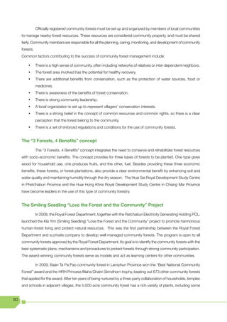 Officially registered community forests must be set up and organized by members of local communities
     to manage nearby forest resources. These resources are considered community property, and must be shared
     fairly. Community members are responsible for all the planning, caring, monitoring, and development of community
     forests.
     Common factors contributing to the success of community forest management include:

         •	     There is a high sense of community, often including networks of relatives or inter-dependent neighbors.
         •	     The forest area involved has the potential for healthy recovery.
         •	     There are additional benefits from conservation, such as the protection of water sources, food or
                medicines.
         •	     There is awareness of the benefits of forest conservation.
         •	     There is strong community leadership.
         •	     A local organization is set up to represent villagers’ conservation interests.
         •	     There is a strong belief in the concept of common resources and common rights, so there is a clear
                perception that the forest belong to the community.
         •	     There is a set of enforced regulations and conditions for the use of community forests.


     The “3 Forests, 4 Benefits” concept

                The “3 Forests, 4 Benefits” concept integrates the need to conserve and rehabilitate forest resources
     with socio-economic benefits. The concept provides for three types of forests to be planted. One type gives
     wood for household use, one produces fruits, and the other, fuel. Besides providing these three economic
     benefits, these forests, or forest plantations, also provide a clear environmental benefit by enhancing soil and
     water quality and maintaining humidity through the dry season. The Huai Sai Royal Development Study Centre
     in Phetchaburi Province and the Huai Hong Khrai Royal Development Study Centre in Chiang Mai Province
     have become leaders in the use of this type of community forestry.


     The Smiling Seedling “Love the Forest and the Community” Project

                In 2008, the Royal Forest Department, together with the Ratchaburi Electricity Generating Holding PCL,
     launched	the	Kla	Yim	(Smiling	Seedling)	“Love	the	Forest	and	the	Community”	project	to	promote	harmonious	
     human-forest living and protect natural resources. This was the first partnership between the Royal Forest
     Department and a private company to develop well-managed community forests. The program is open to all
     community forests approved by the Royal Forest Department. Its goal is to identify the community forests with the
     best systematic plans, mechanisms and procedures to protect forests through strong community participation.
     The award-winning community forests serve as models and act as learning centers for other communities.

                In 2009, Baan Ta Pa Pao community forest in Lamphun Province won the “Best National Community
     Forest” award and the HRH Princess Maha Chakri Sirindhorn trophy, beating out 673 other community forests
     that applied for the award. After ten years of being nurtured by a three-party collaboration of households, temples
     and schools in adjacent villages, the 5,000-acre community forest has a rich variety of plants, including some


80
 