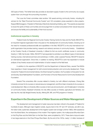 500 types of herbs. This fertile forest also provides an abundant supply of water to the community via a supply
system than runs through the surrounding mountains.

         The Love the Forest committee cited another 190 award-winning community forests, including 64
winners for the “Best Provincial Community Forests” and 120 consolation prizes awarded to other projects.
Noppol Milinthanggoon, President of Ratchaburi Electricity Generating Holding, said, “The awards are expected
to boost the spirits of these communities and encourage them to protect and preserve their natural resources
and ensure the fertility and sustainability of their food sources.”



Institutional expertise in forestry

         Thailand hosts the Regional Community Forestry Training Centre for Asia and the Pacific (RECOFTC),
an important regional organization that is focused on the development of community forestry. Growing out of
the need for increased professional skills and capabilities in the field, RECOFTC is the only international non-
profit organization that provides training, research and advisory services on community forestry.           Established
at the Forestry Faculty of Kasetsart University, it offered its first six-month certificate course in community
forestry in 1988. By the late 1990s, RECOFTC had expanded its activities to six different types of international
training courses, international seminars and workshops. In 2000, under a special Thai law, RECOFTC became
an international organization. Since then, in addition to training, RECOFTC’s work has expanded to include
analysis of key forestry issues and implementation of action research at the field level.

         In addition to the expertise of RECOFTC and the Department of National Parks, several Thai NGOs
have expertise in forest management for both environmental protection and community development. These
include the Thailand Environmental Institute, the Dhammanaat Foundation, the Foundation of Education for Life
and Society, Seub Nakhasathien Foundation, and Promotion of Human Resources for Community Development
Foundation.

         Several Thai universities offer courses related to forestry, but with different emphases. Chiang Mai
University is known for its courses on natural resource management, and Khon Kaen University for its courses on
rural development. Mae Jo University offers courses on land use and ecotourism, and Chulalongkorn University
on community forestry. Kasetsart University not only offers courses on forestry, agriculture and fisheries, but
also has the only fully fledged forestry faculty, offering BA, MA, and PhD programs in forestry.



Expertise in the Development of Water Sources and Water Management
         The development and management of water resources has been critical to the people of Thailand for
hundreds of years. Although major irrigation canals, dug by hand in the 18th and 19th centuries, are still in use,
the nation-wide, systematic development of the irrigation system did not begin until the 1960s. With assistance
from the World Bank, the centerpieces of the modern Thai irrigation system, the multipurpose Bhumibol Dam
on the Ping River and the Sirikit Dam on the Nan River, were completed by 1973. These dams impound water
in two large reservoirs in the Chao Phraya River Basin. By the end of the 1970s, nearly 1.3 million hectares of

                                                                                                                          81

                                                                                                                    1
                                                     Thailand’s Best Practices and Lessons Learned in Development
                                                                                                           Volume
 