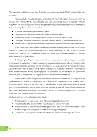 Thai agricultural land had controlled water flow in the rainy season, and about 450,000 hectares had it in the
     dry season.

              Responsibility for the national irrigation system lies with the Royal Irrigation Department, which was
     set up in 1904. With most of the opportunities for large-scale water storage already developed by 2000, the
     department has focused on projects to improve irrigation efficiency, decentralize decision-making and introduce
     better technology. These efforts have included:

         •	   Automatic control and water distribution to farms.
         •	   Using hydro mechanical devices for water level and discharge control.
         •	   Telemetering systems for managing irrigation systems in response to basin runoff.
         •	   Geographic positioning system (GPS) and echo-sounding devices for reservoir sediment surveys.
         •	   Installing prefabricated canals to reduce construction time and minimize excess right of way usage.

              Thailand has created water resource development master plans for its 25 main river basins. The collective
     objective of these plans is to identify water resources for sustainable irrigation and flood protection. The plans
     also promote conservation and rehabilitation of water resources in order to develop and improve operation of
     water resources for agricultural use.

              The Royal Irrigation Department also works with farmer organizations throughout the country to establish
     and increase their participation in irrigation management. Measures include developing farmers’ decision-making
     capabilities as well as introducing cost-sharing schemes aimed at increasing farmers’ ownership in the irrigation
     systems that serve them. The cost-sharing, in particular, has proved successful, with farmers now contributing
     to the maintenance costs of many irrigation projects. The department has also developed and experimented
     with other types of management, including privatization of water resource development.

              Thailand’s development of large-scale water sources has been important for year round agriculture and
     has freed millions of farmers from dependency on uncertain rainfall. Despite this success, however, most of
     Thailand’s cultivated land, especially in the drought-prone Northeast, is still outside irrigated areas. As a result,
     crop	production	suffers	from	irregular	water	supply	and	fluctuations	of	rainfall.	Years	of	experimentation	and	
     pilot projects, particularly those under the royal family, have led to the successful development of extensive
     small-scale water resource management expertise.

     Key lessons learned from royal water projects include:

         •	   The development of water sources must fit the local topographical conditions.
         •	   Projects must suit the conditions of the natural sources of water in the locality.
         •	   The development of water sources must be appropriate to local socio-economic conditions. It must
              avoid causing trouble to one group of people while helping another group.
         •	   Local people must cooperate with officials and with one another in maintaining water projects.




82
 