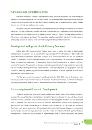 Agriculture and Rural Development
        With more than half of Thailand’s population involved in agriculture, this sector has been of particular
importance to national development. In the past 40 years, Thai farmers and agricultural organizations have used
research, technology and on-the-farm learning to develop their own new techniques that have helped Thailand
become one of the largest food exporters in Asia.

        Farm productivity has steadily improved and better processing and storage technologies have increased
the value of Thai agricultural products around the world. Thailand continues to maintain its position as the world’s
leading exporter of rice, rubber, canned pineapple, and tiger prawns. It is also a globally ranked producer of
fish, chicken meat, tapioca, and sugar. Thai agricultural expertise ranges from high-tech methods based on
cutting-edge research to practical small-farm methodologies that require little investment.



Development in Support of a Sufficiency Economy
        Following the 1997 economic crisis, Thailand sought ways to reduce the impact of global volatility
on its domestic development and to ensure that the rapid change within the Thai economy did not adversely
impact the natural environment or deprive the rural poor of an acceptable quality of life. This was a particular
concern of His Majesty King Bhumibol and a theme in his long and successful efforts to foster development.
Based on his extensive experience, His Majesty King Bhumibol has formulated what he calls the “sufficiency
economy” philosophy. This approach emphasizes moderation, appropriate technology, careful management of
risk and flexibility in dealing with change. Implemented in a wide range of projects and geographical areas, the
“sufficiency economy” methodology has helped hundreds of thousands of people, especially those in remote
areas with few natural advantages.

        The Thai government incorporated this philosophy into the 2002-2006 national development plan,
resulting in a positive impact on many areas of development. Royal research centers, foundations and projects
provide opportunities for other countries to learn more about this valuable approach to development.



Community-based Economic Development
        Thailand’s experience in community-based development is closely related to the sufficiency economy
concept. This type of development emphasizes strengthening communities so they can withstand external
economic shocks, such as the 1997 Asian financial crisis and the 2009 global downturn, and provide a stable
base for improving the quality of life for community members. A key element of this approach is getting active
and informed participation from the people so that development is based on their own needs and aspirations.
This “bottom-up” type of development still needs inputs, information, technology and support from outside the
community, but ensures that key decisions are under the control of the community itself. Community-based
development in Thailand has led to expertise in implementing a range of critical development mechanisms



                                                                                                                        3

                                                                                                                    1
                                                     Thailand’s Best Practices and Lessons Learned in Development
                                                                                                           Volume
 