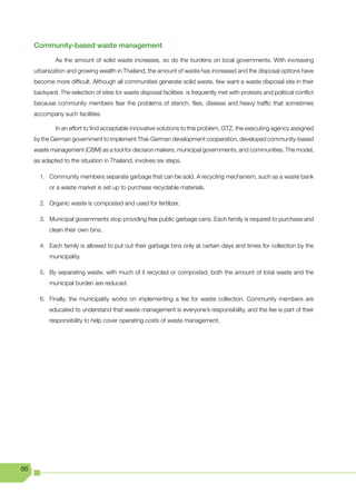 Community-based waste management

              As the amount of solid waste increases, so do the burdens on local governments. With increasing
     urbanization and growing wealth in Thailand, the amount of waste has increased and the disposal options have
     become more difficult. Although all communities generate solid waste, few want a waste disposal site in their
     backyard. The selection of sites for waste disposal facilities is frequently met with protests and political conflict
     because community members fear the problems of stench, flies, disease and heavy traffic that sometimes
     accompany such facilities.

              In an effort to find acceptable innovative solutions to this problem, GTZ, the executing agency assigned
     by the German government to implement Thai-German development cooperation, developed community-based
     waste management (CBM) as a tool for decision makers, municipal governments, and communities. The model,
     as adapted to the situation in Thailand, involves six steps.

       1. Community members separate garbage that can be sold. A recycling mechanism, such as a waste bank
           or a waste market is set up to purchase recyclable materials.

       2. Organic waste is composted and used for fertilizer.

       3. Municipal governments stop providing free public garbage cans. Each family is required to purchase and
           clean their own bins.

       4. Each family is allowed to put out their garbage bins only at certain days and times for collection by the
           municipality.

       5. By separating waste, with much of it recycled or composted, both the amount of total waste and the
           municipal burden are reduced.

       6. Finally, the municipality works on implementing a fee for waste collection. Community members are
           educated to understand that waste management is everyone’s responsibility, and the fee is part of their
           responsibility to help cover operating costs of waste management.




86
 