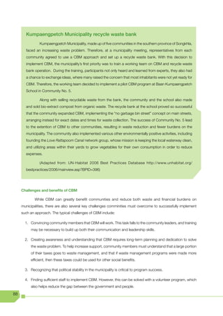 Kumpaengpetch Municipality recycle waste bank
                Kumpaengpetch Municipality, made up of five communities in the southern province of Songkhla,
       faced an increasing waste problem. Therefore, at a municipality meeting, representatives from each
       community agreed to use a CBM approach and set up a recycle waste bank. With this decision to
       implement CBM, the municipality’s first priority was to train a working team on CBM and recycle waste
       bank operation. During the training, participants not only heard and learned from experts, they also had
       a chance to exchange ideas, where many raised the concern that most inhabitants were not yet ready for
       CBM. Therefore, the working team decided to implement a pilot CBM program at Baan Kumpaengpetch
       School in Community No. 5.

                Along with selling recyclable waste from the bank, the community and the school also made
       and sold bio-extract compost from organic waste. The recycle bank at the school proved so successful
       that the community expanded CBM, implementing the “no garbage bin street” concept on main streets,
       arranging instead for exact dates and times for waste collection. The success of Community No. 5 lead
       to the extention of CBM to other communities, resulting in waste reduction and fewer burdens on the
       municipality. The community also implemented various other environmentally positive activities, including
       founding the Love Rattapoom Canal network group, whose mission is keeping the local waterway clean,
       and utilizing areas within their yards to grow vegetables for their own consumption in order to reduce
       expenses.

                (Adapted from: UN-Habitat 2006 Best Practices Database http://www.unhabitat.org/
       bestpractices/2006/mainview.asp?BPID=396)




     Challenges and benefits of CBM

             While CBM can greatly benefit communities and reduce both waste and financial burdens on
     municipalities, there are also several key challenges comminities must overcome to successfully implement
     such an approach. The typical challenges of CBM include:

       1. Convincing community members that CBM will work. This task falls to the community leaders, and training
          may be necessary to build up both their communication and leadership skills.

       2. Creating awareness and understanding that CBM requires long-term planning and dedication to solve
          the waste problem. To help increase support, community members must understand that a large portion
          of their taxes goes to waste management, and that if waste management programs were made more
          efficient, then these taxes could be used for other social benefits.

       3. Recognizing that political stability in the municipality is critical to program success.

       4. Finding sufficient staff to implement CBM. However, this can be solved with a volunteer program, which
          also helps reduce the gap between the government and people.

88
 