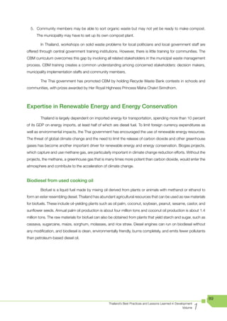 5. Community members may be able to sort organic waste but may not yet be ready to make compost.
      The municipality may have to set up its own compost plant.

        In Thailand, workshops on solid waste problems for local politicians and local government staff are
offered through central government training institutions. However, there is little training for communities. The
CBM curriculum overcomes this gap by involving all related stakeholders in the municipal waste management
process. CBM training creates a common understanding among concerned stakeholders: decision makers,
municipality implementation staffs and community members.

        The Thai government has promoted CBM by holding Recycle Waste Bank contests in schools and
communities, with prizes awarded by Her Royal Highness Princess Maha Chakri Sirindhorn.



Expertise in Renewable Energy and Energy Conservation
        Thailand is largely dependent on imported energy for transportation, spending more than 10 percent
of its GDP on energy imports, at least half of which are diesel fuel. To limit foreign currency expenditures as
well as environmental impacts, the Thai government has encouraged the use of renewable energy resources.
The threat of global climate change and the need to limit the release of carbon dioxide and other greenhouse
gases has become another important driver for renewable energy and energy conservation. Biogas projects,
which capture and use methane gas, are particularly important in climate change reduction efforts. Without the
projects, the methane, a greenhouse gas that is many times more potent than carbon dioxide, would enter the
atmosphere and contribute to the acceleration of climate change.


Biodiesel from used cooking oil

        Biofuel is a liquid fuel made by mixing oil derived from plants or animals with methanol or ethanol to
form an ester resembling diesel. Thailand has abundant agricultural resources that can be used as raw materials
for biofuels. These include oil-yielding plants such as oil palm, coconut, soybean, peanut, sesame, castor, and
sunflower seeds. Annual palm oil production is about four million tons and coconut oil production is about 1.4
million tons. The raw materials for biofuel can also be obtained from plants that yield starch and sugar, such as
cassava, sugarcane, maize, sorghum, molasses, and rice straw. Diesel engines can run on biodiesel without
any modification, and biodiesel is clean, environmentally friendly, burns completely, and emits fewer pollutants
than petroleum-based diesel oil.




                                                                                                                      89

                                                                                                                  1
                                                   Thailand’s Best Practices and Lessons Learned in Development
                                                                                                         Volume
 