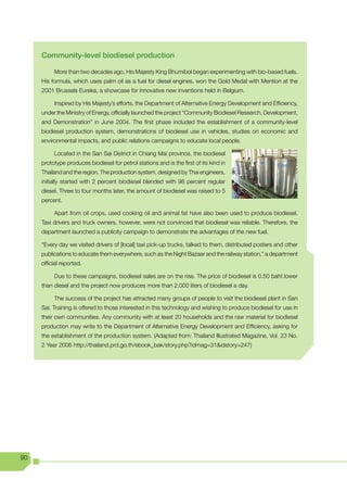 Community-level biodiesel production

          More than two decades ago, His Majesty King Bhumibol began experimenting with bio-based fuels.
     His formula, which uses palm oil as a fuel for diesel engines, won the Gold Medal with Mention at the
     2001 Brussels Eureka, a showcase for innovative new inventions held in Belgium.

          Inspired by His Majesty’s efforts, the Department of Alternative Energy Development and Efficiency,
     under the Ministry of Energy, officially launched the project “Community Biodiesel Research, Development,
     and Demonstration” in June 2004. The first phase included the establishment of a community-level
     biodiesel production system, demonstrations of biodiesel use in vehicles, studies on economic and
     environmental impacts, and public relations campaigns to educate local people.

          Located in the San Sai District in Chiang Mai province, the biodiesel
     prototype produces biodiesel for petrol stations and is the first of its kind in
     Thailand and the region. The production system, designed by Thai engineers,
     initially started with 2 percent biodiesel blended with 98 percent regular
     diesel. Three to four months later, the amount of biodiesel was raised to 5
     percent.

          Apart from oil crops, used cooking oil and animal fat have also been used to produce biodiesel.
     Taxi drivers and truck owners, however, were not convinced that biodiesel was reliable. Therefore, the
     department launched a publicity campaign to demonstrate the advantages of the new fuel.

     “Every day we visited drivers of [local] taxi pick-up trucks, talked to them, distributed posters and other
     publications to educate them everywhere, such as the Night Bazaar and the railway station,” a department
     official reported.

          Due to these campaigns, biodiesel sales are on the rise. The price of biodiesel is 0.50 baht lower
     than diesel and the project now produces more than 2,000 liters of biodiesel a day.

          The success of the project has attracted many groups of people to visit the biodiesel plant in San
     Sai. Training is offered to those interested in this technology and wishing to produce biodiesel for use in
     their own communities. Any community with at least 20 households and the raw material for biodiesel
     production may write to the Department of Alternative Energy Development and Efficiency, asking for
     the establishment of the production system. (Adapted from: Thailand Illustrated Magazine, Vol. 23 No.
     2	Year	2006	http://thailand.prd.go.th/ebook_bak/story.php?idmag=31&idstory=247)




90
 
