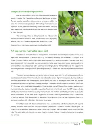 Jatropha-based biodiesel production

         One of Thailand’s first community-based biodiesel production
sites is located at Wat Phayakkharam Temple in Suphanburi province.
The site uses the seeds from Jatropha plants, which grow wild in the
area. The center started operation in 2004 to help the temple reduce
expenses on fuel, while also increasing the income of local Jatropha
seed sellers. After the oil is extracted from the seeds, the waste is used
to make charcoal.

         The center’s purchase of Jatropha seeds has induced both
the temple and local farmers to plant Jatropha trees, which, if properly
watered, can produce seeds all year round without much care.                                Jatropha fruit
                                                                                  Source: www.bangkokbiznews.com
(Adapted from: http://www.squidoo.com/biodiesel-benefits)


A.T. biopower rice husk fuelled power plant

         In addition to renewable fuels for transportation, Thailand has also developed expertise in the use of
agricultural waste materials to generate electricity. The Ministry of Energy has established a policy on Small
Power Producers (SPP) to encourage small-scale private electricity generation projects. Typically, these SPPs
generate electricity from renewable sources such as rice husks, sugar cane, corn leaves, tapioca, palm shell
and woodchips and sell electricity to the Electricity Generating Authority of Thailand (EGAT). This supplements
and strengthens the existing electricity generating capacity of Thailand and reduces dependence on imported
fuel.

         The use of agricultural waste such as rice husks for energy generation not only produces electricity, but
also disposes of waste with minimal pollution and reduces the release of greenhouse gases. Burning rice husks
eliminates the methane that would be produced by leaving rice husks to decompose in the fields and provides
renewable energy with no net carbon dioxide emissions. One example of a company using such methods is
A.T. Biopower, a rice husk fueled power plant in Pichit province. Using 500 tons of rice husks, a waste product
from rice milling, the plant generates 22 megawatts of electricity, which it sells under the SPP program. It also
sells fly ash, the residue created by burning the rice husks, into markets identified by an earlier study by the
Kenan Institute Asia. As one of the world’s biggest rice producers, Thailand generates a supply of 5 million tons
of rice husk annually. If this were all used for electricity, it could generate more than 500 megawatts of electricity
and save more than 800 million liters of imported oil per year.

         In Pichit province, A.T. Biopower has entered into a social contract with the local community to jointly
develop residential areas, temples, schools and health centers with a budget of 1 million baht per year. The
project provides additional revenue to local people through long-term rice husk supply contracts with local rice
mills. This not only benefits the mills, but raises the price of rice in the area, increasing the income of many local
rice farmers.


                                                                                                                         91

                                                                                                                     1
                                                      Thailand’s Best Practices and Lessons Learned in Development
                                                                                                            Volume
 