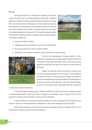 Biogas

              As livestock production in Thailand has increased, so has waste
     matter, including manure, urine, feed residues and waste water. Traditional
     pig farms in Thailand normally manage their livestock wastes by dumping
     them into a pond. However, without proper controls, waste can leak into
     natural streams, causing pollution and transmitting disease. The method
     also causes significant odor problems. Through support from Germany’s
     international development aid agency, GTZ, biogas technology has been
     introduced into the swine industry as a strategic solution to these problems.   Covered waste water pond at a pig
                                                                                         farm in Chonburi Province
     The benefits of biogas are:                                                        Source: www.thaibiogas.net

           •	 Energy	produced	by	biogas.

           •	 Alleviating	waste	water	treatment	costs	and	reducing	pollution.

           •	 By-products	that	can	be	used	as	organic	fertilizer.

           •	 Reduction	in	the	emission	of	methane,	which	contributes	to	climate	change.	

                                                           From the first demonstration of biogas systems in 1992,
                                                  experience and expertise has increased rapidly. Hundreds of pig farms
                                                  now produce biogas. Most of the gas is used on site, but any excess
                                                  electricity produced from the gas can be sold into the grid under the
                                                  SPP policy.

                                                           Biogas has extended beyond pig farms to poultry farms
                                                  and other businesses dealing with animal waste. The Thai Elephant
       Biogas operated gas engines produce        Conservation Center in Lampang produces biogas from elephant
       electricity from the gas produced in the
                     covered lagoon
                                                  excrement. Six elephants provide approximately 250-300 kilograms of
             Source: www.thaibiogas.net           excrement, resulting in approximately 15-20 cubic meters of biogas,
                                                  per day. The conservation center uses biogas as fuel for cooking and
     running water pumps for agriculture.

              In the Korat Waste to Energy project in Nakhon Ratchasima, a tapioca mill uses an anaerobic system
     to produce approximately 70,000 cubic meter of biogas per day. Biogas is used in place of fuel oil in their
     production process, and the remainder is used to produce electricity.

              A palm oil refinery in Krabi province produces 3,600 cubic meter of biogas per day. The biogas is used
     as fuel for dynamo, an electrical generator. (Adapted from: http://www.thaibiogas.net/en/node/223)

              Several Thai universities provide training and advice on biogas production in livestock farms. For the
     complete list of experts, see part two of this publication.




92
 