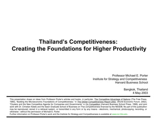Thailand’s Competitiveness:
              Creating the Foundations for Higher Productivity



                                                                                                                     Professor Michael E. Porter
                                                                                                    Institute for Strategy and Competitiveness
                                                                                                                        Harvard Business School

                                                                                                                                     Bangkok, Thailand
                                                                                                                                          4 May 2003

           This presentation draws on ideas from Professor Porter’s articles and books, in particular, The Competitive Advantage of Nations (The Free Press,
           1990), “Building the Microeconomic Foundations of Competitiveness,” in The Global Competitiveness Report 2002, (World Economic Forum, 2002),
           “Clusters and the New Competitive Agenda for Companies and Governments” in On Competition (Harvard Business School Press, 1998), and joint
           work with Dr. Christian Ketels and the Sasin Graduate School of Business on Thai competitiveness financed by the NESDB. No part of this publication
           may be reproduced, stored in a retrieval system, or transmitted in any form or by any means - electronic, mechanical, photocopying, recording, or
           otherwise - without the permission of Michael E. Porter.
           Further information on Professor Porter’s work and the Institute for Strategy and Competitiveness is available at www.isc.hbs.edu
CAON Thailand 2003 05-04-03 CK.ppt                                               1                                                          Copyright 2003 © Professor Michael E. Porter
 
