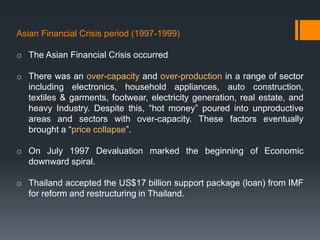 Asian Financial Crisis period (1997-1999)
o The Asian Financial Crisis occurred
o There was an over-capacity and over-production in a range of sector
including electronics, household appliances, auto construction,
textiles & garments, footwear, electricity generation, real estate, and
heavy Industry. Despite this, “hot money” poured into unproductive
areas and sectors with over-capacity. These factors eventually
brought a “price collapse”.
o On July 1997 Devaluation marked the beginning of Economic
downward spiral.
o Thailand accepted the US$17 billion support package (loan) from IMF
for reform and restructuring in Thailand.
 
