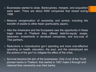 o Businesses started to close. Bankruptcies, mergers, and acquisition
were seen. There are about 5000 companies that closed during
1998.
o Massive reorganization of ownership and control, including the
transfer of assets to other Asian (particularly Japan).
o Also the Americans and the Europeans saw the opportunity in these
tragic times in Thailand they offered debt-for-equity swaps,
takeovers, investments in devalued companies, and buy-outs of
Thai partners.
o Reductions in Unproductive gov’t spending and more cost-effective
spending on health, education, the poor, and the unemployed are
the actions of the gov’t to mitigate the effect of the crisis.
o Survival became the aim of the businesses. Only 4 out of the 15-20
pioneer banks in Thailand that started in 1957 make it through and
retained their ownership over their banks.
 