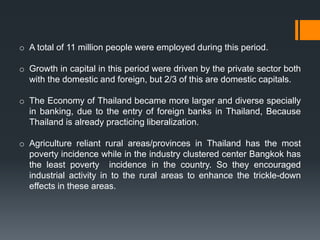 o A total of 11 million people were employed during this period.
o Growth in capital in this period were driven by the private sector both
with the domestic and foreign, but 2/3 of this are domestic capitals.
o The Economy of Thailand became more larger and diverse specially
in banking, due to the entry of foreign banks in Thailand, Because
Thailand is already practicing liberalization.
o Agriculture reliant rural areas/provinces in Thailand has the most
poverty incidence while in the industry clustered center Bangkok has
the least poverty incidence in the country. So they encouraged
industrial activity in to the rural areas to enhance the trickle-down
effects in these areas.
 