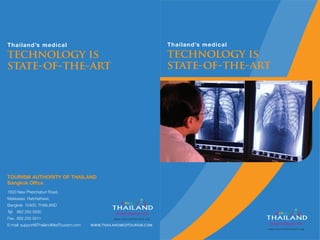 Thailand’s medical
technology is
state-of-the-art
TOURISM AUTHORITY OF THAILAND
Bangkok Office
1600 New Phetchaburi Road,
Makkasan, Ratchathewi,
Bangkok 10400, THAILAND
Tel: 662 250 5500
Fax: 662 250 5511
E-mail: support@ThailandMedTourism.com WWW.THAILANDMEDTOURISM.COM
Thailand’s medical
technology is
state-of-the-art
 