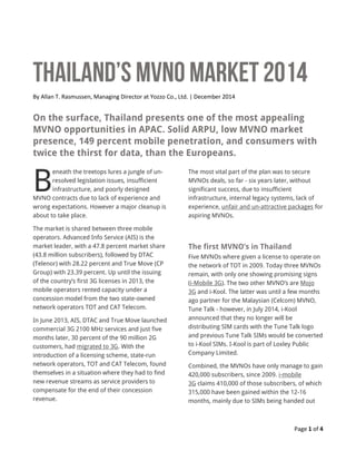Page 1 of 4
By Allan T. Rasmussen, Managing Director at Yozzo Co., Ltd. | December 2014
On the surface, Thailand presents one of the most appealing
MVNO opportunities in APAC. Solid ARPU, low MVNO market
presence, 149 percent mobile penetration, and consumers with
twice the thirst for data, than the Europeans.
eneath the treetops lures a jungle of un-
resolved legislation issues, insufficient
infrastructure, and poorly designed
MVNO contracts due to lack of experience and
wrong expectations. However a major cleanup is
about to take place.
The market is shared between three mobile
operators. Advanced Info Service (AIS) is the
market leader, with a 47.8 percent market share
(43.8 million subscribers), followed by DTAC
(Telenor) with 28.22 percent and True Move (CP
Group) with 23.39 percent. Up until the issuing
of the country’s first 3G licenses in 2013, the
mobile operators rented capacity under a
concession model from the two state-owned
network operators TOT and CAT Telecom.
In June 2013, AIS, DTAC and True Move launched
commercial 3G 2100 MHz services and just five
months later, 30 percent of the 90 million 2G
customers, had migrated to 3G. With the
introduction of a licensing scheme, state-run
network operators, TOT and CAT Telecom, found
themselves in a situation where they had to find
new revenue streams as service providers to
compensate for the end of their concession
revenue.
The most vital part of the plan was to secure
MVNOs deals, so far - six years later, without
significant success, due to insufficient
infrastructure, internal legacy systems, lack of
experience, unfair and un-attractive packages for
aspiring MVNOs.
The first MVNO’s in Thailand
Five MVNOs where given a license to operate on
the network of TOT in 2009. Today three MVNOs
remain, with only one showing promising signs
(i-Mobile 3G). The two other MVNO’s are Mojo
3G and i-Kool. The latter was until a few months
ago partner for the Malaysian (Celcom) MVNO,
Tune Talk - however, in July 2014, i-Kool
announced that they no longer will be
distributing SIM cards with the Tune Talk logo
and previous Tune Talk SIMs would be converted
to i-Kool SIMs. I-Kool is part of Loxley Public
Company Limited.
Combined, the MVNOs have only manage to gain
420,000 subscribers, since 2009. i-mobile
3G claims 410,000 of those subscribers, of which
315,000 have been gained within the 12-16
months, mainly due to SIMs being handed out
B
 