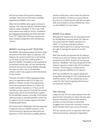 Page 2 of 4
with the purchase of the parent company’s
handsets. There are no information available
regarding the MVNO’s churn rate.
When the five MVNOs where given a license to
operate, TOT, had only 548 (3G 2100 MHz) base-
stations ready in Bangkok. In 2011 only 1,000
base stations was ready for service, installation
was delayed several times due slow execution
from TOT. Today only 5,325 base-stations has
been installed compared to AIS’s 20,500 base
stations.
MVNO's turning to CAT TELECOM
One MVNO, 365 Communication has been ready
to launch on the other state-run operator, CAT
Telecom, for several months but is still waiting,
as CAT does not yet have a billing system in
place for MVNOs. The platform was supposed to
be finished 4 month ago. CAT has claimed they
received interest from several MVNOs although
the state-run telco runs on the 850 MHz
network, which only supports half of the devices
on the market.
This does not seem to affect retail giant Tesco,
who is in negotiations with CAT to open as a
MVNO in Thailand. As part of the agreement,
Tesco has proposed to sell up to 5 million 3G
mobile numbers. Question is, if Tesco can be
satisfied, (or even aware) of only half the market
opportunity, due to the limited device support
for the 850 MHz network. Secondly, if CAT will be
able to provide an extended platform, which has
to supports Tesco’s loyalty program and online
shopping applications.
CAT announced in September that they expected
to approve Tesco as a MVNO however, at the
time of writing no signing has taken place yet.
Question is if CAT has found a suitable platform
solution and by that, I don’t mean the technical
part of a platform, as there are many of those
but more so, if they have the staff with the right
skills and mindset to service a MVNO like Tesco,
or other MVNO’s for that matter.
MVNO True Move
Although CAT Telecom has the operating license
for the 850 MHz frequency band, CAT Telecom
has outsourced the network operations to
"BFKT" a True Group subsidiary without
transferring the spectrum or giving True Group
the right to manage the spectrum on CAT’s
behalf.
BFKT then builds and operates the 3G network
infrastructure and CAT Telecom then leases the
equipment from BFKT. Another of True’s group
divisions "RealMove" then buys 80 percent of the
network capacity to resell under the True Move
H brand = functioning as a mobile virtual
network operator (MVNO) to CAT Telecom.
BFKT has installed the 3G network equipment
using HSPA technology for CAT to wholesale and
retail the service. CAT has retailed the service
under the “My” brand originally with the focus
on corporate customers.
The cleanup
Today CAT and TOT are under pressure from the
government’s new policy to reform the two state
telecom enterprises, and has been asked to
provide a turnaround plan, as both have
struggled since losing their concession revenue,
which had been their main source of income.
TOT has reached out for co-operation with local
Telecom businesses, among the respondents
 