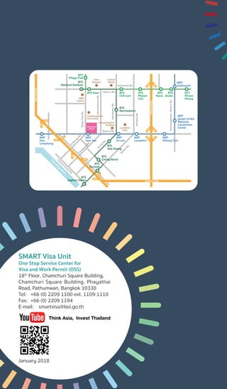 BTS
Phaya Thai
BTS
National Stadium
BTS Siam BTS
Chit Lom
BTS
Ratchadamri
BTS
Sala Daeng
Express Way
MBK
Center
Siam
Paragon
Central
World
Lumphini
Park
Chulalongkorn
Hospital
Chulalongkorn
University
Chamchuri
Square
Sathon
Rd.
WirelessRd.
Ratchadaphisek-Rama3Rd.
RatchdamriRd.
Rama 1 Rd.
Sukhumvit Rd.
Rama 4 Rd.
HenryDunantRd.
PhayaThaiRd.
Suraw
ong
Rd.
Charoen
Krung
Rd.
Chao
Phraya
River
SiPhraya
Rd.
SiLom
Rd.
ExpressWay
ExpressWay
BTS
Chong Nonsi
BTS
Surasak
BTS
Saphan Taksin
BTS
Phleon
Chit
BTS
Phrom
Phong
BTS
Nana
BTS
Asoke
MRT
Sukhumvit
MRT
Queen Sirikit
National
Convention
Center
MRT
Khlong Toei
MRT
Lumphini
MRT
Si Lom
MRT
Sam Yan
MRT
Hua
Lamphong
SMART Visa Unit
One Stop Service Center for
Visa and Work Permit (OSS)
18th
Floor, Chamchuri Square Building,
Chamchuri Square Building, Phayathai
Road, Pathumwan, Bangkok 10330
Tel:	 +66 (0) 2209 1100 ext. 1109-1110
Fax:	 +66 (0) 2209 1194
E-mail:	smartvisa@boi.go.th
January 2018
Think Asia, Invest Thailand
 