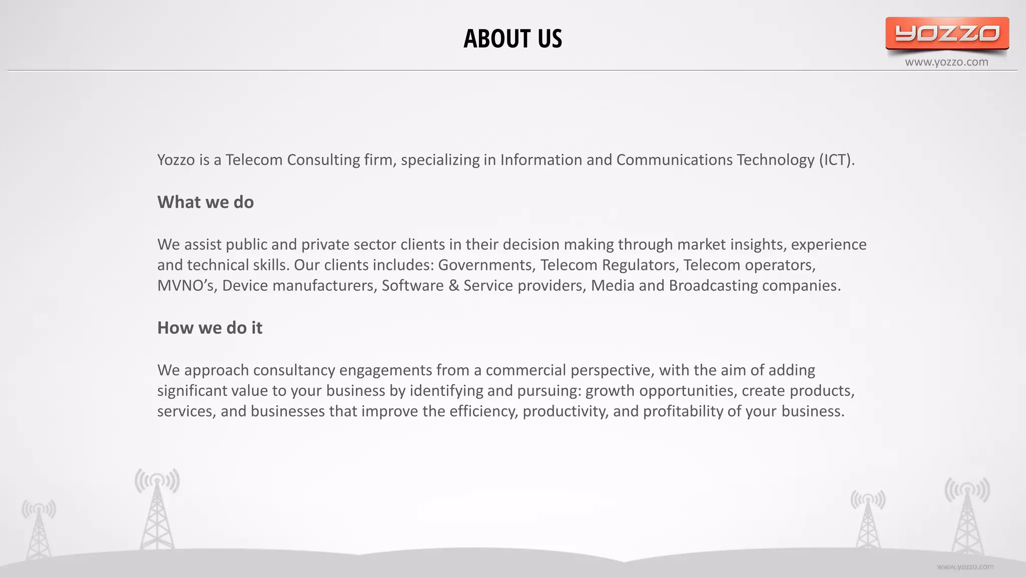 www.yozzo.com
ABOUT US
ww.yozzo.comwww.yozzo.com
Yozzo is a Telecom Consulting firm, specializing in Information and Communications Technology (ICT).
What we do
We assist public and private sector clients in their decision making through market insights, experience
and technical skills. Our clients includes: Governments, Telecom Regulators, Telecom operators,
MVNO’s, Device manufacturers, Software & Service providers, Media and Broadcasting companies.
How we do it
We approach consultancy engagements from a commercial perspective, with the aim of adding
significant value to your business by identifying and pursuing: growth opportunities, create products,
services, and businesses that improve the efficiency, productivity, and profitability of your business.
 