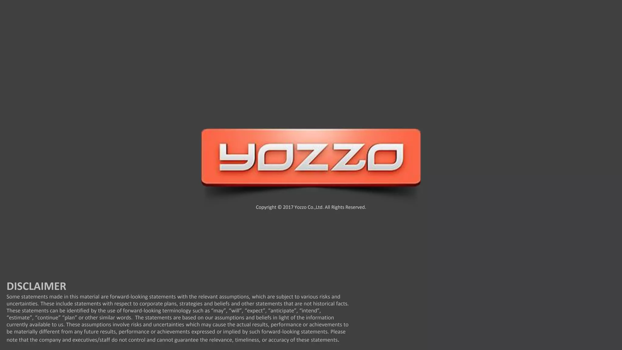 Copyright © 2017 Yozzo Co.,Ltd. All Rights Reserved.
DISCLAIMER
Some statements made in this material are forward-looking statements with the relevant assumptions, which are subject to various risks and
uncertainties. These include statements with respect to corporate plans, strategies and beliefs and other statements that are not historical facts.
These statements can be identified by the use of forward-looking terminology such as “may”, “will”, “expect”, “anticipate”, “intend”,
“estimate”, “continue” “plan” or other similar words. The statements are based on our assumptions and beliefs in light of the information
currently available to us. These assumptions involve risks and uncertainties which may cause the actual results, performance or achievements to
be materially different from any future results, performance or achievements expressed or implied by such forward-looking statements. Please
note that the company and executives/staff do not control and cannot guarantee the relevance, timeliness, or accuracy of these statements.
 