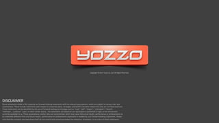 Copyright © 2017 Yozzo Co.,Ltd. All Rights Reserved.
DISCLAIMER
Some statements made in this material are forward-looking statements with the relevant assumptions, which are subject to various risks and
uncertainties. These include statements with respect to corporate plans, strategies and beliefs and other statements that are not historical facts.
These statements can be identified by the use of forward-looking terminology such as “may”, “will”, “expect”, “anticipate”, “intend”,
“estimate”, “continue” “plan” or other similar words. The statements are based on our assumptions and beliefs in light of the information
currently available to us. These assumptions involve risks and uncertainties which may cause the actual results, performance or achievements to
be materially different from any future results, performance or achievements expressed or implied by such forward-looking statements. Please
note that the company and executives/staff do not control and cannot guarantee the relevance, timeliness, or accuracy of these statements.
 