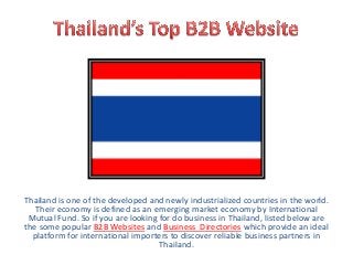 Thailand is one of the developed and newly industrialized countries in the world.
Their economy is defined as an emerging market economy by International
Mutual Fund. So if you are looking for do business in Thailand, listed below are
the some popular B2B Websites and Business Directories which provide an ideal
platform for international importers to discover reliable business partners in
Thailand.
 