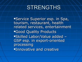 STRENGTHSSTRENGTHS
Service Superior esp. in Spa,Service Superior esp. in Spa,
tourism, restaurant, healthtourism, restaurant, health
related services, entertainmentrelated services, entertainment
Good Quality ProductsGood Quality Products
Skilled Labor/Value added –Skilled Labor/Value added –
GSP esp. in export-orientedGSP esp. in export-oriented
processingprocessing
Innovative and creativeInnovative and creative
 