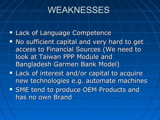 WEAKNESSESWEAKNESSES
 Lack of Language CompetenceLack of Language Competence
 No sufficient capital and very hard to getNo sufficient capital and very hard to get
access to Financial Sources (We need toaccess to Financial Sources (We need to
look at Taiwan PPP Module andlook at Taiwan PPP Module and
Bangladesh Garmen Bank Model)Bangladesh Garmen Bank Model)
 Lack of interest and/or capital to acquireLack of interest and/or capital to acquire
new technologies e.g. automate machinesnew technologies e.g. automate machines
 SME tend to produce OEM Products andSME tend to produce OEM Products and
has no own Brandhas no own Brand
 