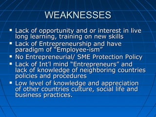 WEAKNESSESWEAKNESSES
 Lack of opportunity and or interest in liveLack of opportunity and or interest in live
long learning, training on new skillslong learning, training on new skills
 Lack of Entrepreneurship and haveLack of Entrepreneurship and have
paradigm of “Employee-ism”paradigm of “Employee-ism”
 No Entrepreneurial/ SME Protection PolicyNo Entrepreneurial/ SME Protection Policy
 Lack of Int’l mind “Entrepreneurs” andLack of Int’l mind “Entrepreneurs” and
lack of knowledge of neighboring countrieslack of knowledge of neighboring countries
policies and procedurespolicies and procedures
 Low level of knowledge and appreciationLow level of knowledge and appreciation
of other countries culture, social life andof other countries culture, social life and
business practices.business practices.
 