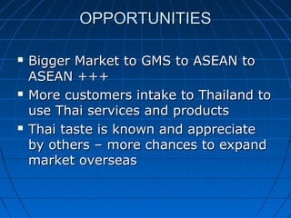 OPPORTUNITIESOPPORTUNITIES
 Bigger Market to GMS to ASEAN toBigger Market to GMS to ASEAN to
ASEAN +++ASEAN +++
 More customers intake to Thailand toMore customers intake to Thailand to
use Thai services and productsuse Thai services and products
 Thai taste is known and appreciateThai taste is known and appreciate
by others – more chances to expandby others – more chances to expand
market overseasmarket overseas
 
