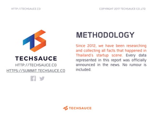 HTTP://TECHSAUCE.CO
METHODOLOGY
Since 2012, we have been researching
and collecting all facts that happened in
Thailand's startup scene. Every data
represented in this report was officially
announced in the news. No rumour is
included.
COPYRIGHT 2017 TECHSAUCE CO.,LTD
HTTP://TECHSAUCE.CO
HTTPS://SUMMIT.TECHSAUCE.CO
 
