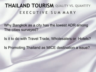 THAILAND TOURISM QUALITY VS. QUANTITY
E X E C U T I V E S U M M A R Y
Why Bangkok as a city has the lowest ADR among
The cities surveyed?
Is it to do with Travel Trade, Wholesalers or Hotels?
Is Promoting Thailand as MICE destination a issue?
 