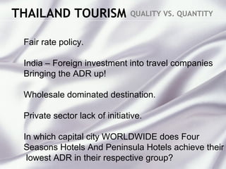 THAILAND TOURISM QUALITY VS. QUANTITY
Fair rate policy.
India – Foreign investment into travel companies
Bringing the ADR up!
Wholesale dominated destination.
Private sector lack of initiative.
In which capital city WORLDWIDE does Four
Seasons Hotels And Peninsula Hotels achieve their
lowest ADR in their respective group?
 