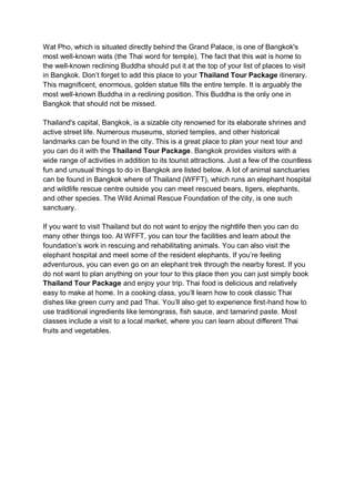 Wat Pho, which is situated directly behind the Grand Palace, is one of Bangkok's
most well-known wats (the Thai word for temple). The fact that this wat is home to
the well-known reclining Buddha should put it at the top of your list of places to visit
in Bangkok. Don’t forget to add this place to your Thailand Tour Package itinerary.
This magnificent, enormous, golden statue fills the entire temple. It is arguably the
most well-known Buddha in a reclining position. This Buddha is the only one in
Bangkok that should not be missed.
Thailand's capital, Bangkok, is a sizable city renowned for its elaborate shrines and
active street life. Numerous museums, storied temples, and other historical
landmarks can be found in the city. This is a great place to plan your next tour and
you can do it with the Thailand Tour Package. Bangkok provides visitors with a
wide range of activities in addition to its tourist attractions. Just a few of the countless
fun and unusual things to do in Bangkok are listed below. A lot of animal sanctuaries
can be found in Bangkok where of Thailand (WFFT), which runs an elephant hospital
and wildlife rescue centre outside you can meet rescued bears, tigers, elephants,
and other species. The Wild Animal Rescue Foundation of the city, is one such
sanctuary.
If you want to visit Thailand but do not want to enjoy the nightlife then you can do
many other things too. At WFFT, you can tour the facilities and learn about the
foundation’s work in rescuing and rehabilitating animals. You can also visit the
elephant hospital and meet some of the resident elephants. If you’re feeling
adventurous, you can even go on an elephant trek through the nearby forest. If you
do not want to plan anything on your tour to this place then you can just simply book
Thailand Tour Package and enjoy your trip. Thai food is delicious and relatively
easy to make at home. In a cooking class, you’ll learn how to cook classic Thai
dishes like green curry and pad Thai. You’ll also get to experience first-hand how to
use traditional ingredients like lemongrass, fish sauce, and tamarind paste. Most
classes include a visit to a local market, where you can learn about different Thai
fruits and vegetables.
 